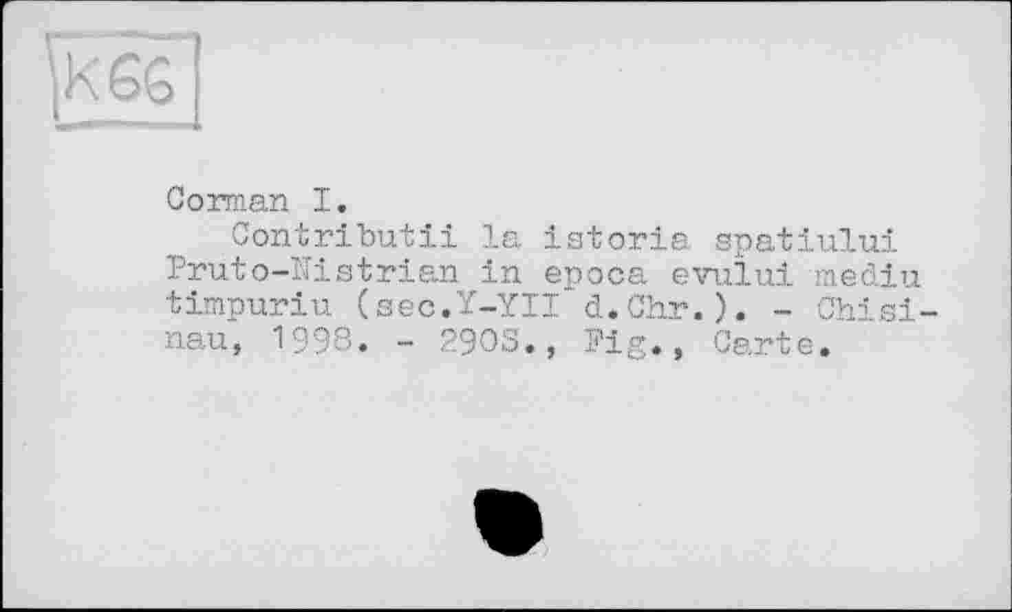 ﻿Corman I.
Contributii la istoria. spatiului Fruto-ITistrian in epoca evului mediu timpuriu (sec.Y-YII d.Chr.). - Chisinau, 1998. - 2903., Fig., Carte.